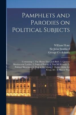 Pamphlets and Parodies on Political Subjects: Containing 1. The House That Jack Built. 2. Queen's Matrimonial Ladder. 3. Form of Prayer. 4. Non mi Ricordo. 5. Political Showman. 6. Man in the Moon. 7. Rights Divine for Kings, &c. 8. Slap at Slop - William Hone,George Cruikshank,John Stoddard - cover