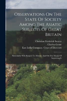 Observations On The State Of Society Among The Asiatic Subjects Of Great Britain: Particularly With Respect To Morals: And On The Means Of Improving It - Christian Frederick Swartz,Charles Grant - cover