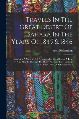 Travels In The Great Desert Of Sahara In The Years Of 1845 & 1846: Containing A Narrative Of Personal Adventures During A Tour Of Nine Months Through The Desert Amongst The Touaricks And Other Tribes Of Saharan People - James Richardson - cover