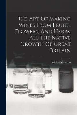 The Art Of Making Wines From Fruits, Flowers, And Herbs, All The Native Growth Of Great Britain - William Graham - cover