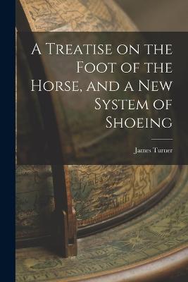 A Treatise on the Foot of the Horse, and a New System of Shoeing - James Turner - cover