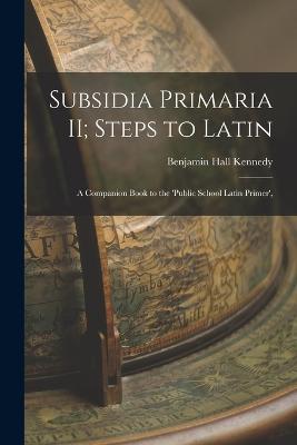 Subsidia Primaria II; Steps to Latin: A Companion Book to the 'Public School Latin Primer', - Benjamin Hall Kennedy - cover