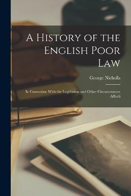 A History of the English Poor Law: In Connexion With the Legislation and Other Circumstances Affecti - George Nicholls - cover