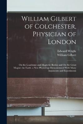 William Gilbert of Colchester, Physician of London: On the Loadstone and Magnetic Bodies and On the Great Magnet the Earth. a New Physiology Demonstrated With Many Arguments and Experiments - William Gilbert,Edward Wright - cover