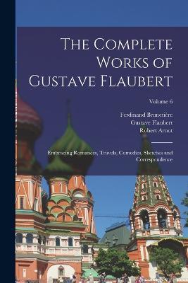 The Complete Works of Gustave Flaubert: Embracing Romances, Travels, Comedies, Sketches and Correspondence; Volume 6 - Gustave Flaubert,Ferdinand Brunetiere,Robert Arnot - cover