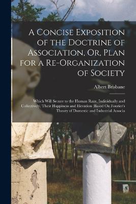 A Concise Exposition of the Doctrine of Association, Or, Plan for a Re-Organization of Society: Which Will Secure to the Human Race, Individually and Collectively, Their Happiness and Elevation (Based On Fourier's Theory of Domestic and Industrial Associa - Albert Brisbane - cover