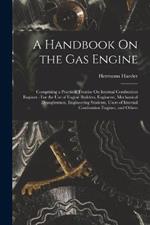 A Handbook On the Gas Engine: Comprising a Practical Treatise On Internal Combustion Engines: For the Use of Engine Builders, Engineers, Mechanical Draughtsmen, Engineering Students, Users of Internal Combustion Engines, and Others