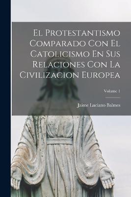 El Protestantismo Comparado Con El Catolicismo En Sus Relaciones Con La Civilizacion Europea; Volume 1 - Jaime Luciano Balmes - cover