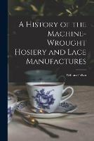 A History of the Machine-Wrought Hosiery and Lace Manufactures - William Felkin - cover