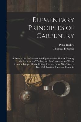 Elementary Principles of Carpentry: A Treatise On the Pressure and Equilibrium of Timber Framing, the Resistance of Timber, and the Construction of Floors, Centres, Bridges, Roofs; Uniting Iron and Stone With Timber, Etc. With Practical Rules and Examples - Peter Barlow,Thomas Tredgold - cover