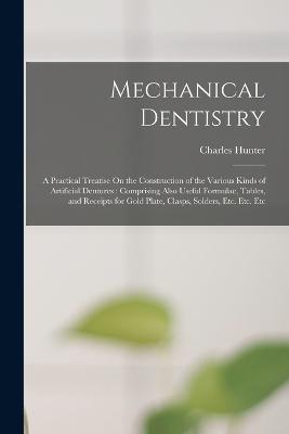 Mechanical Dentistry: A Practical Treatise On the Construction of the Various Kinds of Artificial Dentures: Comprising Also Useful Formulae, Tables, and Receipts for Gold Plate, Clasps, Solders, Etc. Etc. Etc - Charles Hunter - cover