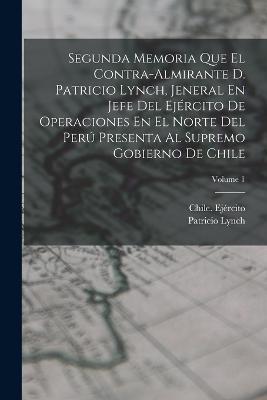 Segunda Memoria Que El Contra-Almirante D. Patricio Lynch, Jeneral En Jefe Del Ejercito De Operaciones En El Norte Del Peru Presenta Al Supremo Gobierno De Chile; Volume 1 - Patricio Lynch - cover