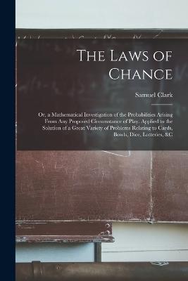 The Laws of Chance: Or, a Mathematical Investigation of the Probabilities Arising From Any Proposed Circumstance of Play. Applied to the Solution of a Great Variety of Problems Relating to Cards, Bowls, Dice, Lotteries, &c - Samuel Clark - cover