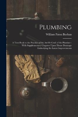 Plumbing: A Text-Book to the Practice of the Art Or Craft of the Plumber: With Supplementary Chapters Upon House Drainage Embodying the Latest Improvements - William Paton Buchan - cover