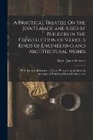 A Practical Treatise On the Joints Made and Used by Builders in the Construction of Various Kinds of Engineering and Architectural Works: With Especial Reference to Those Wrought by Artificers in Erecting and Finishing Habitable Structures