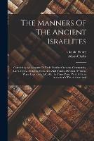 The Manners Of The Ancient Israelites: Containing An Account Of Their Peculiar Customs, Ceremonies, Laws, Polity, Religion, Sects, Arts And Trades, Division Of Time, Wars, Captivities, &c. &c. In Three Parts. With A Short Account Of The Ancient And