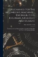 Mechanics For The Millwright, Machinist, Engineer, Civil Engineer, Architect And Student: Containing A Clear Elementary Exposition Of The Principles And Practice Of Building Machines