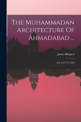 The Muhammadan Architecture Of Ahmadabad ...: A.d. 1412 To 1520 - James Burgess - cover