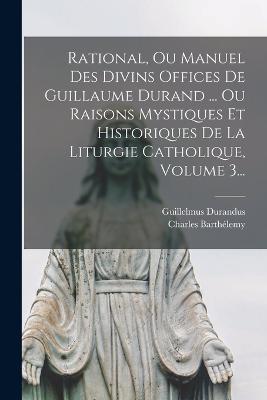 Rational, Ou Manuel Des Divins Offices De Guillaume Durand ... Ou Raisons Mystiques Et Historiques De La Liturgie Catholique, Volume 3... - Guillelmus Durandus,Charles Barthelemy - cover