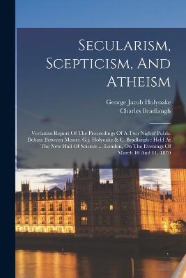 Secularism, Scepticism, And Atheism: Verbatim Report Of The Proceedings Of A Two Nights' Public Debate Between Messrs. G.j. Holyoake & C. Bradlaugh: Held At The New Hall Of Science ... London, On The Evenings Of March 10 And 11, 1870 - George Jacob Holyoake,Charles Bradlaugh - cover