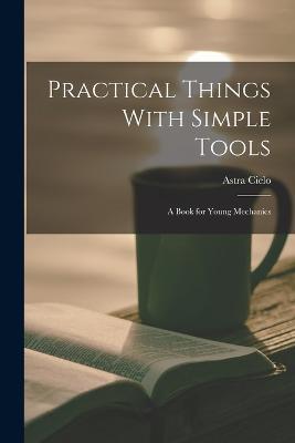 Practical Things With Simple Tools: A Book for Young Mechanics - Astra Cielo - cover