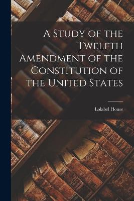 A Study of the Twelfth Amendment of the Constitution of the United States - Lolabel House - cover