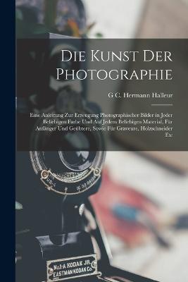 Die Kunst Der Photographie: Eine Anleitung Zur Erzeugung Photographischer Bilder in Jeder Beliebigen Farbe Und Auf Jedem Beliebigen Material, Für Anfänger Und Geübtere, Sowie Für Graveure, Holzschneider Etc - G C Hermann Halleur - cover