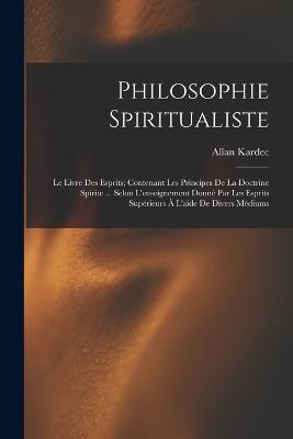 Philosophie Spiritualiste: Le Livre Des Esprits; Contenant Les Principes De La Doctrine Spirite ... Selon L'enseignement Donné Par Les Esprits Supérieurs À L'aide De Divers Médiums - Allan Kardec - cover