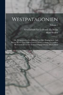 Westpatagonien: Die Patagonischen Kordilleren Und Ihre Randgebiete. Auf Eigene Reisen Gegrundete Landschaftsdarstellung, Verbunden Mit Einem Abriss Der Erforschungsgeschichte Des Gebiets; Volume 1 - Hans Steffen - cover