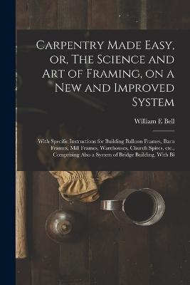 Carpentry Made Easy, or, The Science and art of Framing, on a new and Improved System: With Specific Instructions for Building Balloon Frames, Barn Frames, Mill Frames, Warehouses, Church Spires, etc., Comprising Also a System of Bridge Building, With Bi - William E Bell - cover