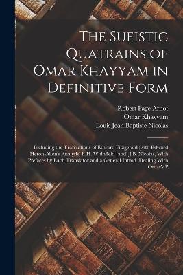 The Sufistic Quatrains of Omar Khayyam in Definitive Form; Including the Translations of Edward Fitzgerald (with Edward Heron-Allen's Analysis) E.H. Whinfield [and] J.B. Nicolas, With Prefaces by Each Translator and a General Introd. Dealing With Omar's P - Edward Fitzgerald,Omar Khayyam,Louis Jean Baptiste Nicolas - cover