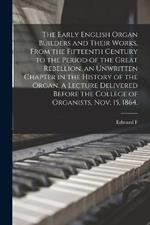 The Early English Organ Builders and Their Works, From the Fifteenth Century to the Period of the Great Rebellion, an Unwritten Chapter in the History of the Organ. A Lecture Delivered Before the College of Organists, Nov. 15, 1864.