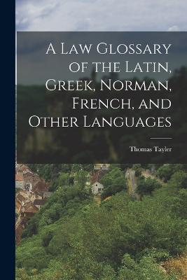 A Law Glossary of the Latin, Greek, Norman, French, and Other Languages - Thomas Tayler - cover