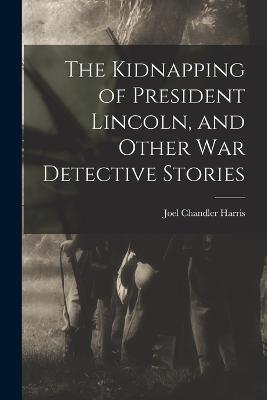 The Kidnapping of President Lincoln, and Other war Detective Stories - Joel Chandler Harris - cover