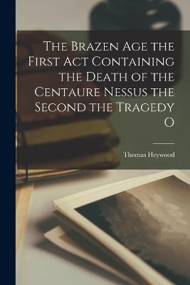 The Brazen Age the First Act Containing the Death of the Centaure Nessus the Second the Tragedy O - Thomas Heywood - cover