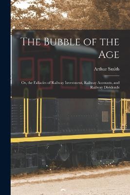 The Bubble of the Age; Or, the Fallacies of Railway Investment, Railway Accounts, and Railway Dividends - Arthur Smith - cover