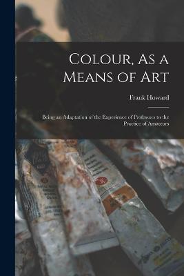 Colour, As a Means of Art: Being an Adaptation of the Experience of Professors to the Practice of Amateurs - Frank Howard - cover