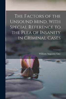 The Factors of the Unsound Mind, With Special Reference to the Plea of Insanity in Criminal Cases - William Augustus Guy - cover