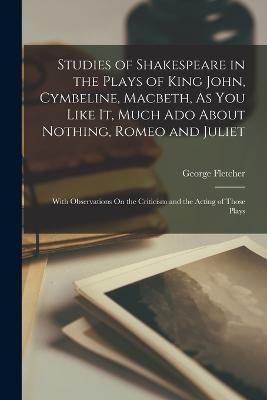 Studies of Shakespeare in the Plays of King John, Cymbeline, Macbeth, As You Like It, Much Ado About Nothing, Romeo and Juliet: With Observations On the Criticism and the Acting of Those Plays - George Fletcher - cover