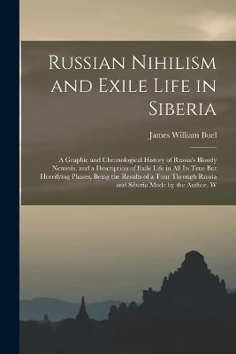 Russian Nihilism and Exile Life in Siberia: A Graphic and Chronological History of Russia's Bloody Nemesis, and a Description of Exile Life in All Its True But Horrifying Phases, Being the Results of a Tour Through Russia and Siberia Made by the Author, W - James William Buel - cover