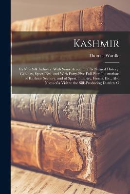 Kashmir: Its New Silk Industry: With Some Account of Its Natural History, Geology, Sport, Etc., and With Forty-Five Full-Plate Illustrations of Kashmir Scenery, and of Sport, Industry, Fossils, Etc., Also Notes of a Visit to the Silk-Producing Districts O - Thomas Wardle - cover