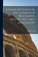 A Smaller Classical Dictionary of Biography, Mythology, and Geography - William Smith - cover