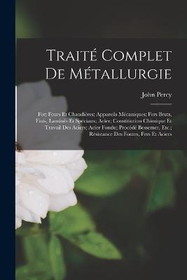 Traite Complet De Metallurgie: Fer; Fours Et Chaudieres; Appareils Mecaniques; Fers Bruts, Finis, Lamines Et Speciaux; Acier; Constitiution Chimique Et Travail Des Aciers; Acier Fondu; Procede Bessemer, Etc.; Resistance Des Fontes, Fers Et Aciers - John Percy - cover