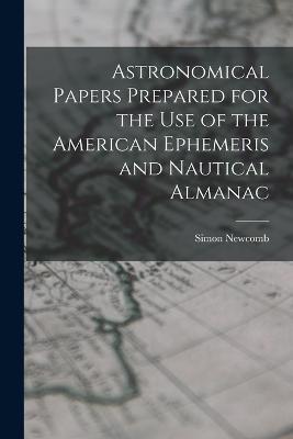 Astronomical Papers Prepared for the Use of the American Ephemeris and Nautical Almanac - Simon Newcomb - cover