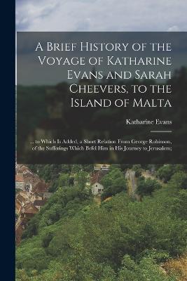 A Brief History of the Voyage of Katharine Evans and Sarah Cheevers, to the Island of Malta: ... to Which Is Added, a Short Relation From George Robinson, of the Sufferings Which Befel Him in His Journey to Jerusalem; - Katharine Evans - cover