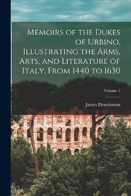 Memoirs of the Dukes of Urbino, Illustrating the Arms, Arts, and Literature of Italy, From 1440 to 1630; Volume 1 - James Dennistoun - cover