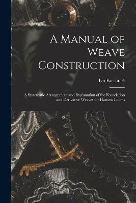 A Manual of Weave Construction: A Systematic Arrangement and Explanation of the Foundation and Derivative Weaves for Harness Looms - Ivo Kastanek - cover