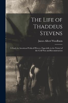 The Life of Thaddeus Stevens: A Study in American Political History, Especially in the Period of the Civil War and Reconstruction - James Albert Woodburn - cover