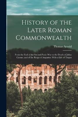 History of the Later Roman Commonwealth: From the End of the Second Punic War to the Death of Julius Caesar; and of the Reign of Augustus: With a Life of Trajan - Thomas Arnold - cover