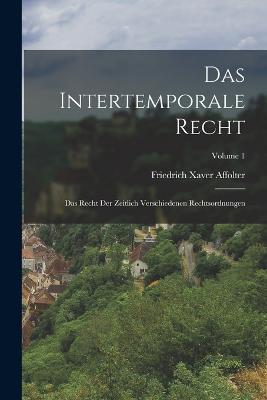 Das Intertemporale Recht: Das Recht Der Zeitlich Verschiedenen Rechtsordnungen; Volume 1 - Friedrich Xaver Affolter - cover